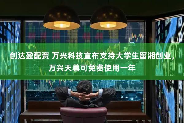 创达盈配资 万兴科技宣布支持大学生留湘创业，万兴天幕可免费使用一年