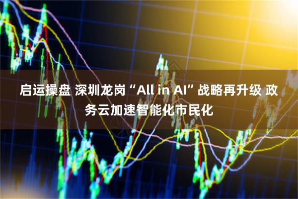 启运操盘 深圳龙岗“All in AI”战略再升级 政务云加速智能化市民化