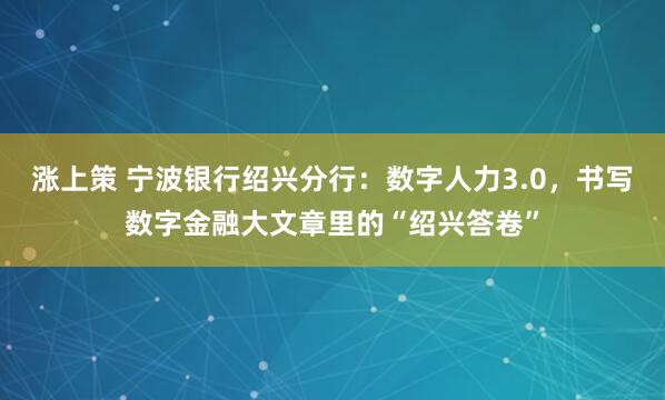 涨上策 宁波银行绍兴分行：数字人力3.0，书写数字金融大文章里的“绍兴答卷”
