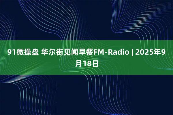 91微操盘 华尔街见闻早餐FM-Radio | 2025年9月18日