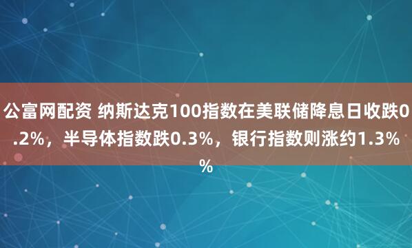 公富网配资 纳斯达克100指数在美联储降息日收跌0.2%，半导体指数跌0.3%，银行指数则涨约1.3%