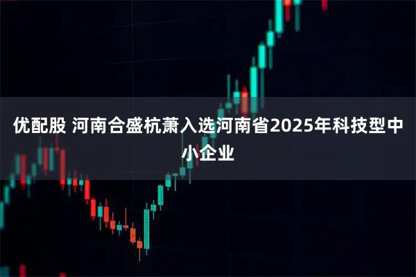 优配股 河南合盛杭萧入选河南省2025年科技型中小企业