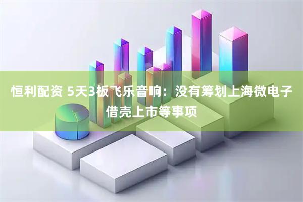恒利配资 5天3板飞乐音响：没有筹划上海微电子借壳上市等事项