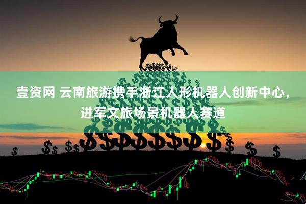 壹资网 云南旅游携手浙江人形机器人创新中心，进军文旅场景机器人赛道