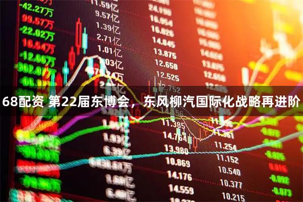 68配资 第22届东博会，东风柳汽国际化战略再进阶