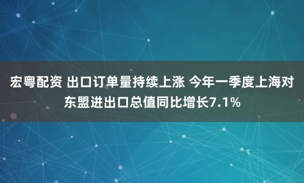 宏粤配资 出口订单量持续上涨 今年一季度上海对东盟进出口总值同比增长7.1%