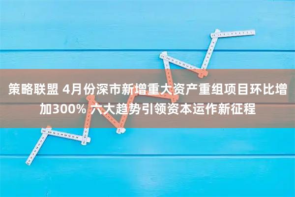 策略联盟 4月份深市新增重大资产重组项目环比增加300% 六大趋势引领资本运作新征程