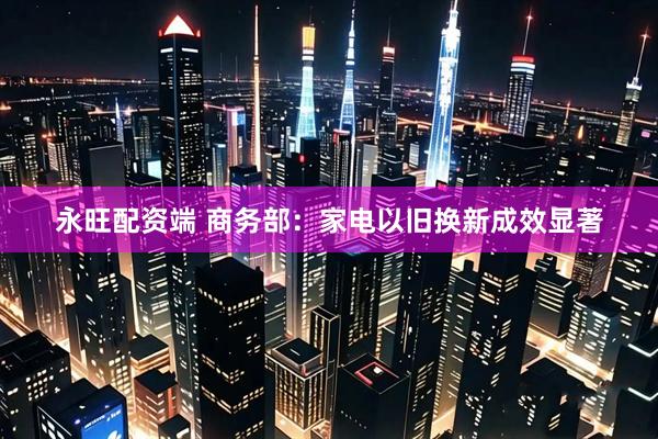 永旺配资端 商务部：家电以旧换新成效显著