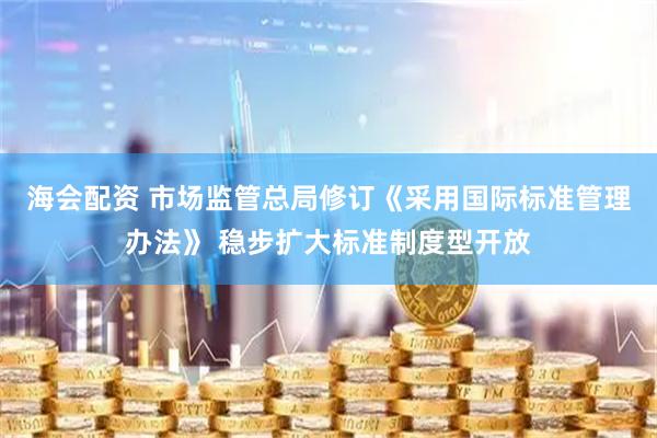 海会配资 市场监管总局修订《采用国际标准管理办法》 稳步扩大标准制度型开放