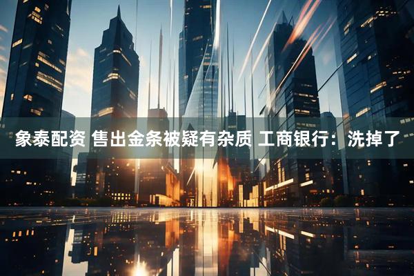 象泰配资 售出金条被疑有杂质 工商银行：洗掉了