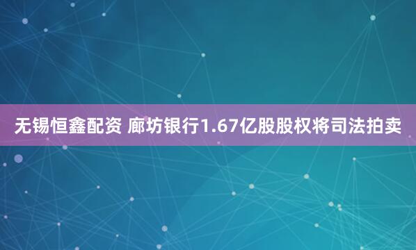 无锡恒鑫配资 廊坊银行1.67亿股股权将司法拍卖