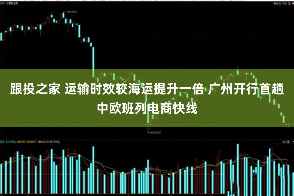 跟投之家 运输时效较海运提升一倍 广州开行首趟中欧班列电商快线