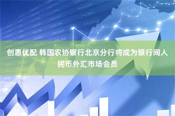 创惠优配 韩国农协银行北京分行将成为银行间人民币外汇市场会员