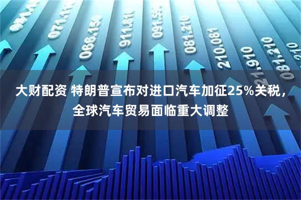 大财配资 特朗普宣布对进口汽车加征25%关税，全球汽车贸易面临重大调整