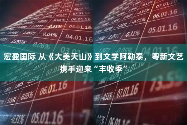 宏盈国际 从《大美天山》到文学阿勒泰，粤新文艺携手迎来“丰收季”