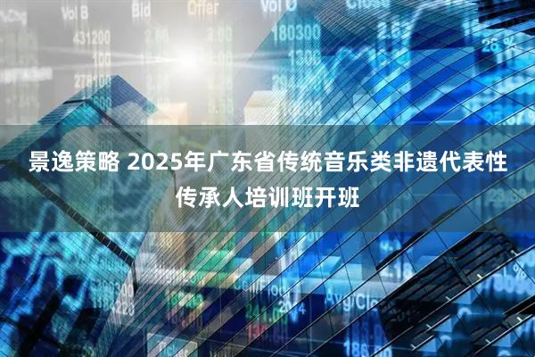 景逸策略 2025年广东省传统音乐类非遗代表性传承人培训班开班