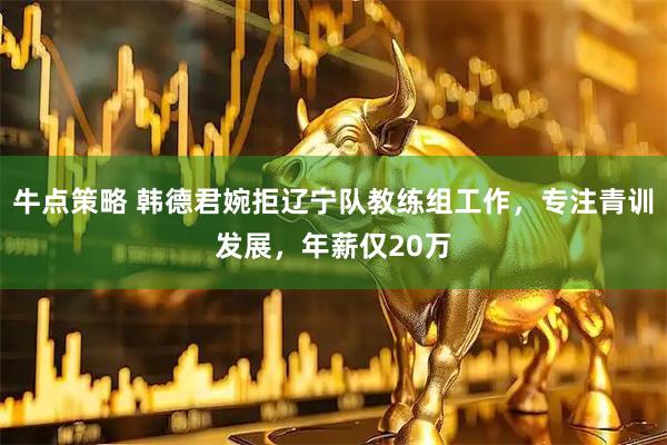 牛点策略 韩德君婉拒辽宁队教练组工作，专注青训发展，年薪仅20万