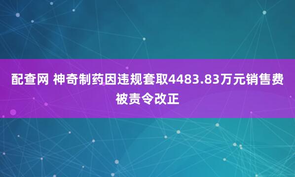 配查网 神奇制药因违规套取4483.83万元销售费被责令改正