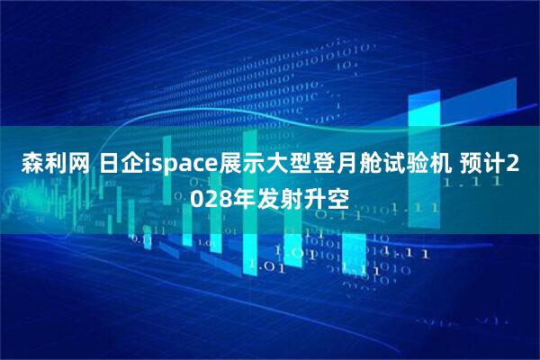森利网 日企ispace展示大型登月舱试验机 预计2028年发射升空