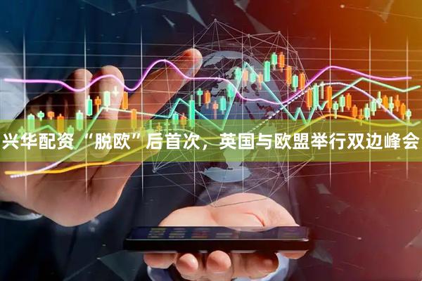 兴华配资 “脱欧”后首次，英国与欧盟举行双边峰会