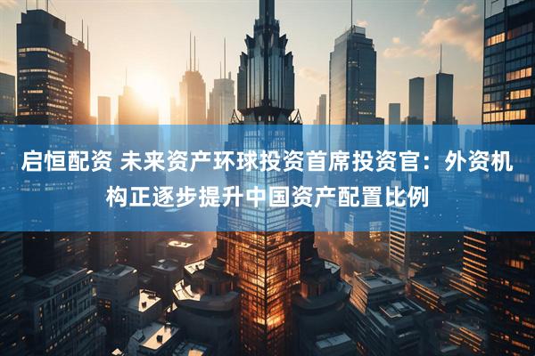 启恒配资 未来资产环球投资首席投资官：外资机构正逐步提升中国资产配置比例