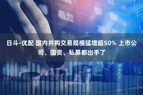 日斗-优配 国内并购交易规模猛增超50% 上市公司、国资、私募都出手了