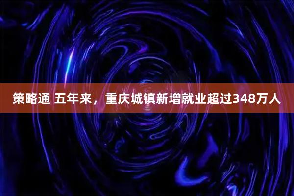 策略通 五年来，重庆城镇新增就业超过348万人