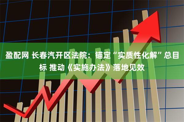 盈配网 长春汽开区法院：锚定“实质性化解”总目标 推动《实施办法》落地见效