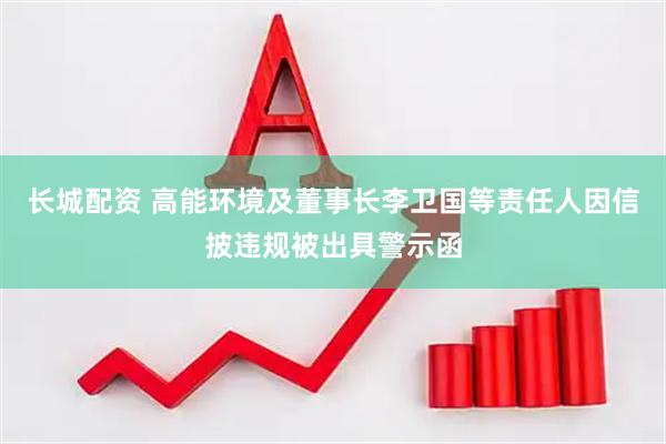 长城配资 高能环境及董事长李卫国等责任人因信披违规被出具警示函