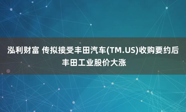 泓利财富 传拟接受丰田汽车(TM.US)收购要约后 丰田工业股价大涨