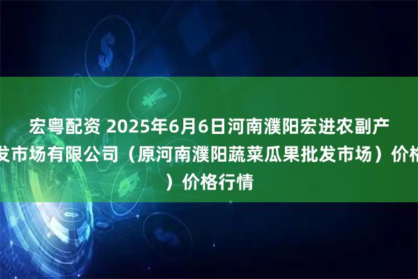 宏粤配资 2025年6月6日河南濮阳宏进农副产品批发市场有限公司（原河南濮阳蔬菜瓜果批发市场）价格行情