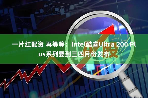 一片红配资 再等等：Intel酷睿Ultra 200 Plus系列要到三四月份发布