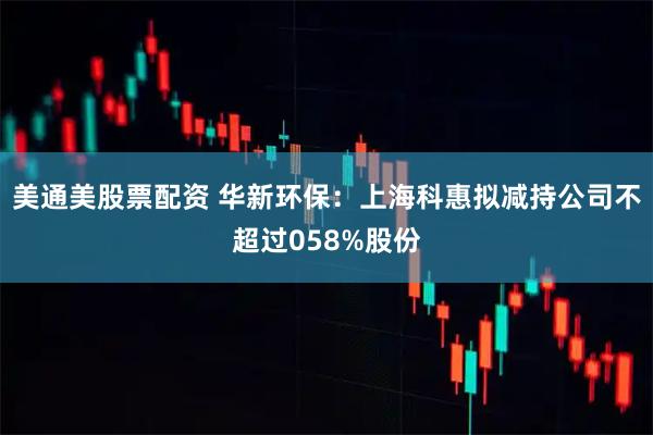 美通美股票配资 华新环保：上海科惠拟减持公司不超过058%股份