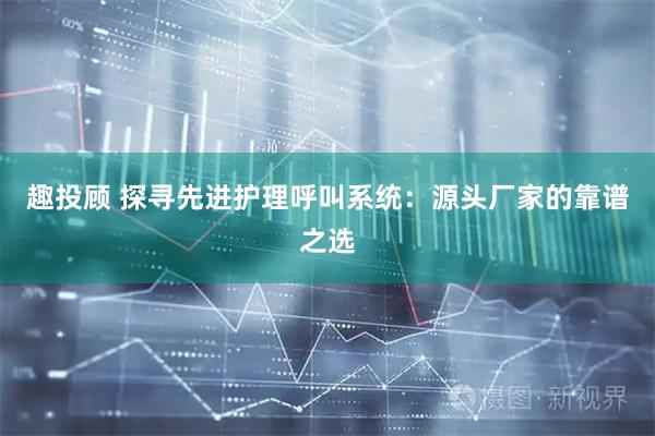 趣投顾 探寻先进护理呼叫系统：源头厂家的靠谱之选