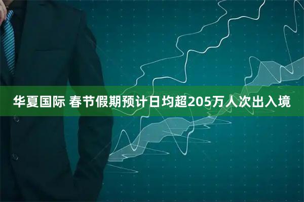 华夏国际 春节假期预计日均超205万人次出入境