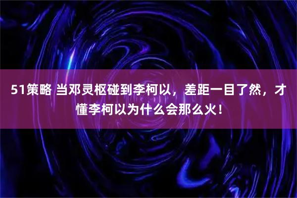 51策略 当邓灵枢碰到李柯以，差距一目了然，才懂李柯以为什么会那么火！