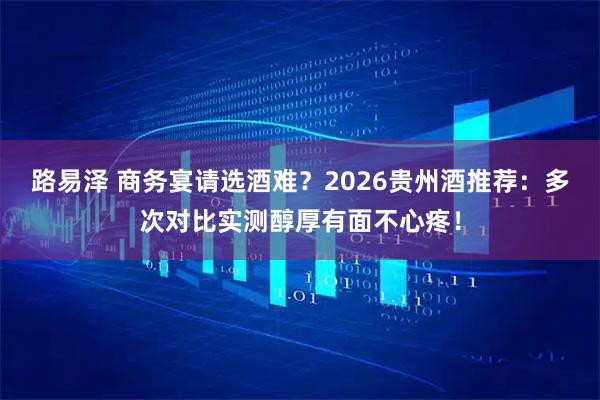 路易泽 商务宴请选酒难？2026贵州酒推荐：多次对比实测醇厚有面不心疼！