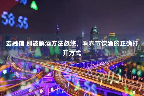 宏融信 别被解酒方法忽悠，看春节饮酒的正确打开方式