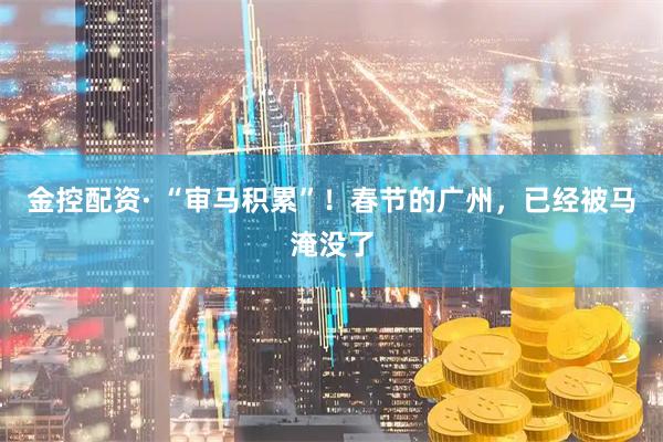 金控配资· “审马积累”！春节的广州，已经被马淹没了