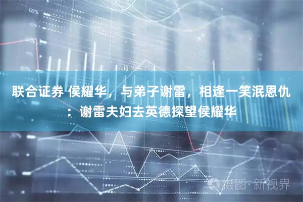 联合证券 侯耀华，与弟子谢雷，相逢一笑泯恩仇：谢雷夫妇去英德探望侯耀华