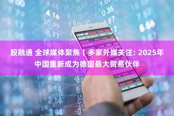 股融通 全球媒体聚焦丨多家外媒关注: 2025年中国重新成为德国最大贸易伙伴