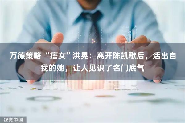万德策略 “痞女”洪晃：离开陈凯歌后，活出自我的她，让人见识了名门底气