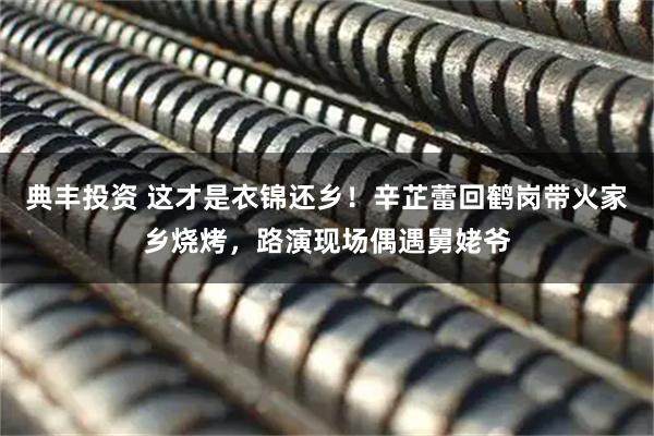 典丰投资 这才是衣锦还乡！辛芷蕾回鹤岗带火家乡烧烤，路演现场偶遇舅姥爷