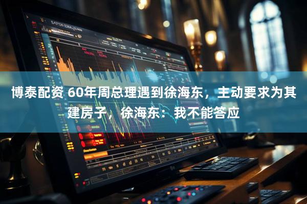 博泰配资 60年周总理遇到徐海东，主动要求为其建房子，徐海东：我不能答应
