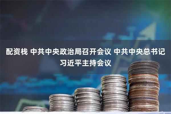 配资栈 中共中央政治局召开会议 中共中央总书记习近平主持会议