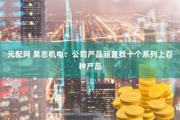 元配网 昊志机电：公司产品涵盖数十个系列上百种产品