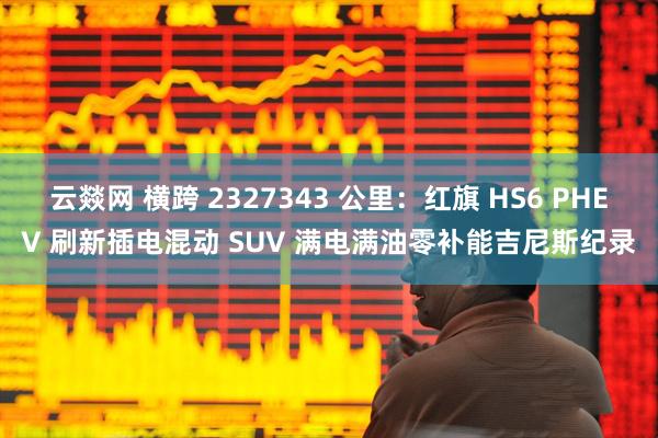 云燚网 横跨 2327343 公里：红旗 HS6 PHEV 刷新插电混动 SUV 满电满油零补能吉尼斯纪录