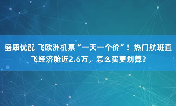 盛康优配 飞欧洲机票“一天一个价”！热门航班直飞经济舱近2.6万，怎么买更划算？