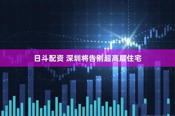 日斗配资 深圳将告别超高层住宅
