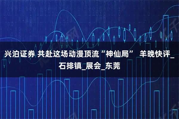 兴泊证券 共赴这场动漫顶流“神仙局”  羊晚快评_石排镇_展会_东莞